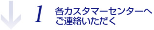 1.各カスタマーセンターへご連絡いただく